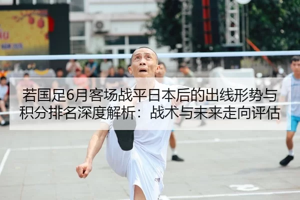 若国足6月客场战平日本后的出线形势与积分排名深度解析：战术与未来走向评估