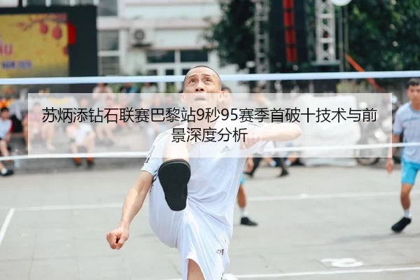 苏炳添钻石联赛巴黎站9秒95赛季首破十技术与前景深度分析